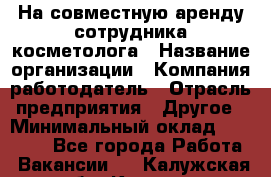 На совместную аренду сотрудника косметолога › Название организации ­ Компания-работодатель › Отрасль предприятия ­ Другое › Минимальный оклад ­ 25 000 - Все города Работа » Вакансии   . Калужская обл.,Калуга г.